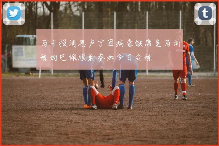 马卡报消息卢宁因病毒缺席皇马训练姆巴佩顺利参加今日合练