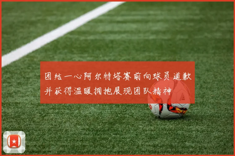 团结一心阿尔特塔赛前向球员道歉并获得温暖拥抱展现团队精神