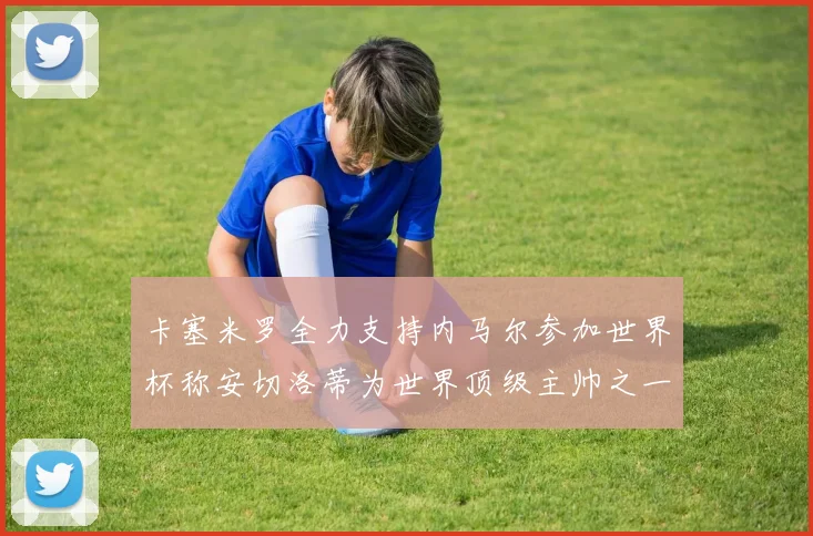 卡塞米罗全力支持内马尔参加世界杯称安切洛蒂为世界顶级主帅之一