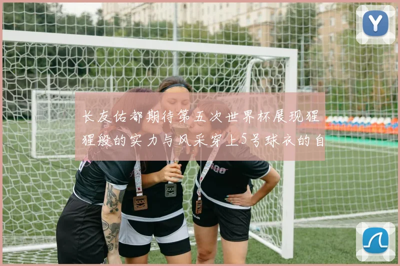 长友佑都期待第五次世界杯展现猩猩般的实力与风采穿上5号球衣的自豪感