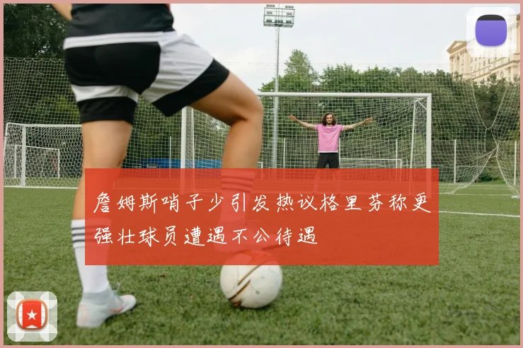 詹姆斯哨子少引发热议格里芬称更强壮球员遭遇不公待遇