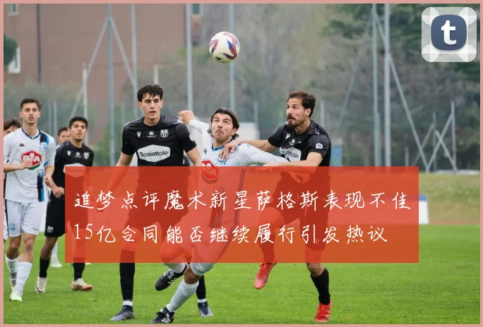 追梦点评魔术新星萨格斯表现不佳15亿合同能否继续履行引发热议