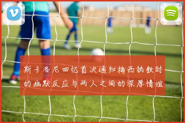 斯卡洛尼回忆首次通知梅西执教时的幽默反应与两人之间的深厚情谊