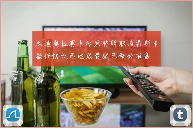 瓜迪奥拉赛季结束将辞职马雷斯卡接任协议已达成曼城已做好准备