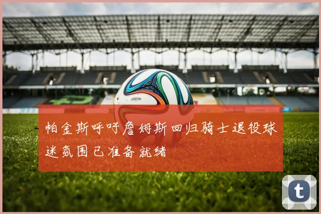帕金斯呼吁詹姆斯回归骑士退役球迷氛围已准备就绪